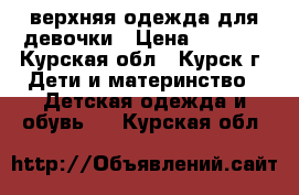 верхняя одежда для девочки › Цена ­ 1 000 - Курская обл., Курск г. Дети и материнство » Детская одежда и обувь   . Курская обл.